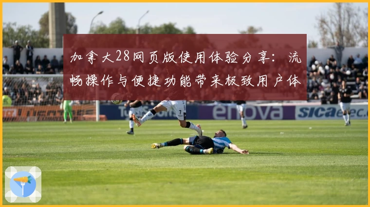 加拿大28网页版使用体验分享：流畅操作与便捷功能带来极致用户体验