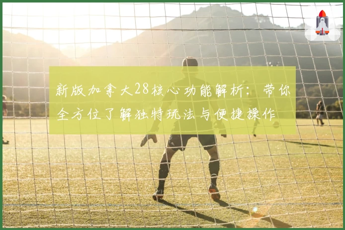 新版加拿大28核心功能解析：带你全方位了解独特玩法与便捷操作