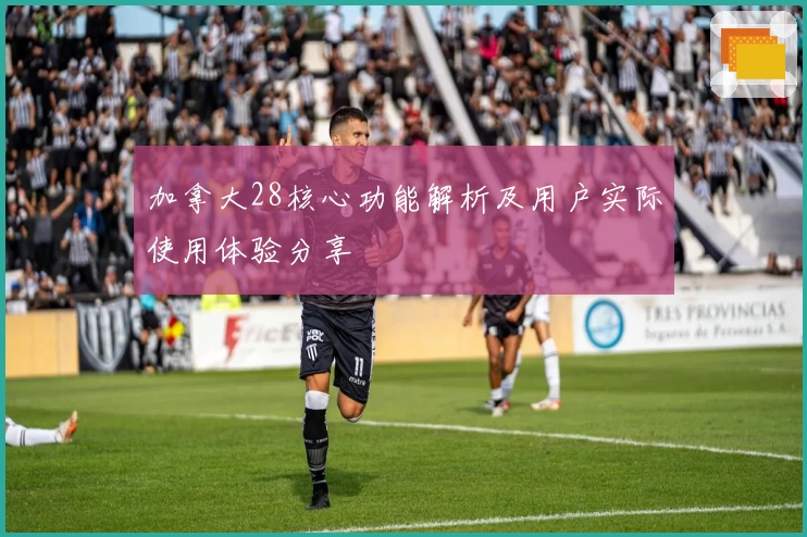 加拿大28核心功能解析及用户实际使用体验分享